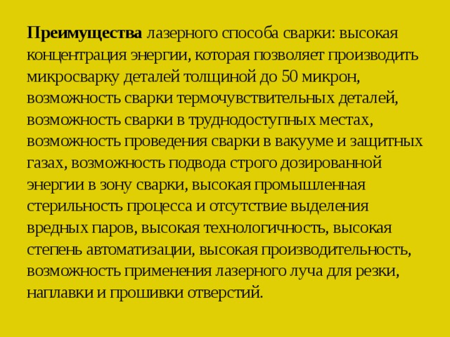 Преимущества лазерного способа сварки: высокая концентрация энергии, которая позволяет производить микросварку деталей толщиной до 50 микрон, возможность сварки термочувствительных деталей, возможность сварки в труднодоступных местах, возможность проведения сварки в вакууме и защитных газах, возможность подвода строго дозированной энергии в зону сварки, высокая промышленная стерильность процесса и отсутствие выделения вредных паров, высокая технологичность, высокая степень автоматизации, высокая производительность, возможность применения лазерного луча для резки, наплавки и прошивки отверстий.   