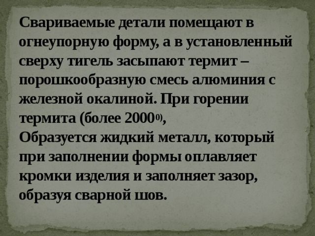 Свариваемые детали помещают в огнеупорную форму, а в установленный сверху тигель засыпают термит – порошкообразную смесь алюминия с железной окалиной. При горении термита (более 2000 0) ,   Образуется жидкий металл, который при заполнении формы оплавляет кромки изделия и заполняет зазор, образуя сварной шов.   