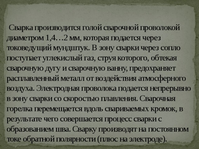   Сварка производится голой сварочной проволокой диаметром 1,4…2 мм, которая подается через токоведущий мундштук. В зону сварки через сопло поступает углекислый газ, струя которого, обтекая сварочную дугу и сварочную ванну, предохраняет расплавленный металл от воздействия атмосферного воздуха. Электродная проволока подается непрерывно в зону сварки со скоростью плавления. Сварочная горелка перемещается вдоль свариваемых кромок, в результате чего совершается процесс сварки с образованием шва. Сварку производят на постоянном токе обратной полярности (плюс на электроде). 