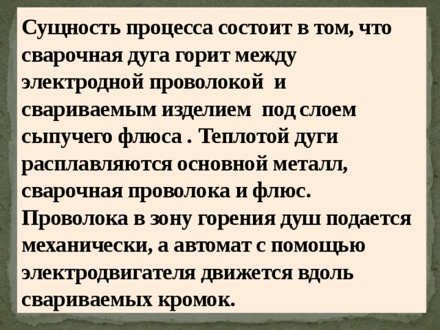 Сущность процесса состоит в том, что сварочная дуга горит между электродной проволокой и свариваемым изделием под слоем сыпучего флюса . Теплотой дуги расплавляются основной металл, сварочная проволока и флюс. Проволока в зону горения душ подается механически, а автомат с помощью электродвигателя движется вдоль свариваемых кромок. 