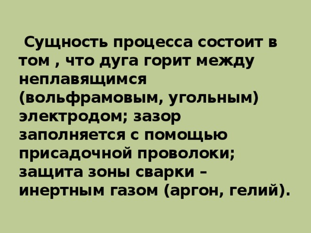   Сущность процесса состоит в том , что дуга горит между неплавящимся (вольфрамовым, угольным) электродом; зазор заполняется с помощью присадочной проволоки; защита зоны сварки – инертным газом (аргон, гелий).   
