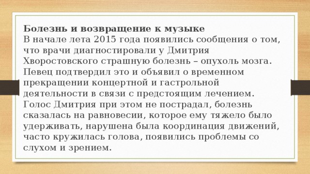 Болезнь и возвращение к музыке В начале лета 2015 года появились сообщения о том, что врачи диагностировали у Дмитрия Хворостовского страшную болезнь – опухоль мозга. Певец подтвердил это и объявил о временном прекращении концертной и гастрольной деятельности в связи с предстоящим лечением. Голос Дмитрия при этом не пострадал, болезнь сказалась на равновесии, которое ему тяжело было удерживать, нарушена была координация движений, часто кружилась голова, появились проблемы со слухом и зрением.   