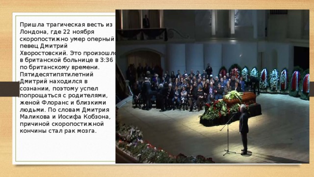 Пришла трагическая весть из Лондона, где 22 ноября скоропостижно умер оперный певец Дмитрий Хворостовский. Это произошло в британской больнице в 3:36 по британскому времени. Пятидесятипятилетний Дмитрий находился в сознании, поэтому успел попрощаться с родителями, женой Флоранс и близкими людьми. По словам Дмитрия Маликова и Иосифа Кобзона, причиной скоропостижной кончины стал рак мозга. 