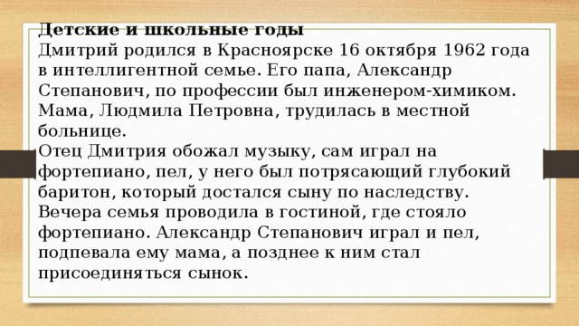 Детские и школьные годы Дмитрий родился в Красноярске 16 октября 1962 года в интеллигентной семье. Его папа, Александр Степанович, по профессии был инженером-химиком. Мама, Людмила Петровна, трудилась в местной больнице. Отец Дмитрия обожал музыку, сам играл на фортепиано, пел, у него был потрясающий глубокий баритон, который достался сыну по наследству. Вечера семья проводила в гостиной, где стояло фортепиано. Александр Степанович играл и пел, подпевала ему мама, а позднее к ним стал присоединяться сынок.   