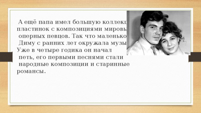   А ещё папа имел большую коллекцию пластинок с композициями мировых  оперных певцов. Так что маленького  Диму с ранних лет окружала музыка. Уже в четыре годика он начал  петь, его первыми песнями стали  народные композиции и старинные романсы.      