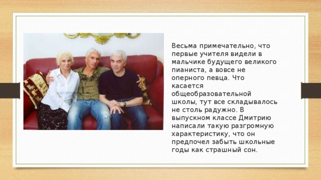 Весьма примечательно, что первые учителя видели в мальчике будущего великого пианиста, а вовсе не оперного певца. Что касается общеобразовательной школы, тут все складывалось не столь радужно. В выпускном классе Дмитрию написали такую разгромную характеристику, что он предпочел забыть школьные годы как страшный сон.    