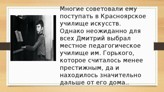 Многие советовали ему поступать в Красноярское училище искусств. Однако неожиданно для всех Дмитрий выбрал местное педагогическое училище им. Горького, которое считалось менее престижным, да и находилось значительно дальше от его дома.. 