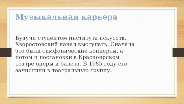 Музыкальная карьера Будучи студентом института искусств, Хворостовский начал выступать. Сначала это были симфонические концерты, а потом и постановки в Красноярском театре оперы и балета. В 1985 году его зачислили в театральную труппу.   
