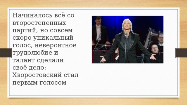Начиналось всё со второстепенных партий, но совсем скоро уникальный голос, невероятное трудолюбие и талант сделали своё дело: Хворостовский стал первым голосом    
