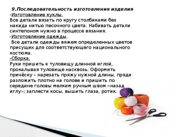 9.Последовательность изготовления изделия - Изготовление куклы.   Все детали вязать по кругу столбиками без накида нитью песочного цвета. Набивать детали синтепоном нужно в процессе вязания. - Изготовление одежды .  Все детали одежды вяжем определенных цветов присущих для соответствующего национального костюма. -Сборка.   Руки пришить к туловищу длинной иглой, прокалывая туловище насквозь. Оформить причёску – нарезать пряжу нужной длины, пряди разложить плотно на голове и пришить по середине головы мелким ручным швом «назад иглу»; заплести косы, вышить глаза, ротик. 