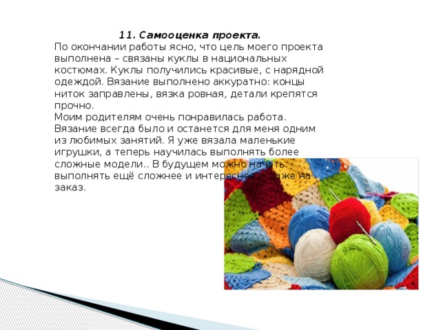 11. Самооценка проекта. По окончании работы ясно, что цель моего проекта выполнена – связаны куклы в национальных костюмах. Куклы получились красивые, с нарядной одеждой. Вязание выполнено аккуратно: концы ниток заправлены, вязка ровная, детали крепятся прочно. Моим родителям очень понравилась работа. Вязание всегда было и останется для меня одним из любимых занятий. Я уже вязала маленькие игрушки, а теперь научилась выполнять более сложные модели.. В будущем можно начать выполнять ещё сложнее и интереснее и даже на заказ. 