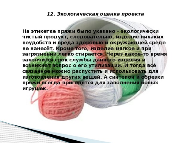 12. Экологическая оценка проекта   На этикетке пряжи было указано – экологически чистый продукт, следовательно, изделие никаких неудобств и вреда здоровью и окружающей среде не нанесёт. Кроме того, изделие мягкое и при загрязнении легко стирается. Через какое-то время закончится срок службы данного изделия и возникнет вопрос о его утилизации. И тогда всё связанное можно распустить и использовать для изготовления других вещей. А синтепон и обрезки пряжи всегда пригодятся для заполнения новых игрушек.    