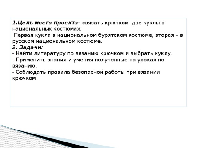 1.Цель моего проекта- связать крючком две куклы в национальных костюмах.  Первая кукла в национальном бурятском костюме, вторая – в русском национальном костюме.  2. Задачи:  - Найти литературу по вязанию крючком и выбрать куклу.  - Применить знания и умения полученные на уроках по вязанию.  - Соблюдать правила безопасной работы при вязании крючком.      