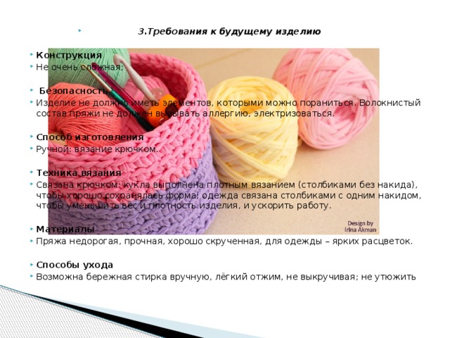 3.Требования к будущему изделию Конструкция Не очень сложная;   Безопасность Изделие не должно иметь элементов, которыми можно пораниться. Волокнистый состав пряжи не должен вызывать аллергию, электризоваться. Способ изготовления Ручной: вязание крючком. Техника вязания Связана крючком: кукла выполнена плотным вязанием (столбиками без накида), чтобы хорошо сохранялась форма; одежда связана столбиками с одним накидом, чтобы уменьшить вес и плотность изделия, и ускорить работу.  Материалы Пряжа недорогая, прочная, хорошо скрученная, для одежды – ярких расцветок.  Способы ухода Возможна бережная стирка вручную, лёгкий отжим, не выкручивая; не утюжить 