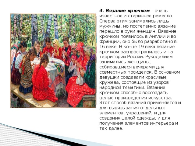 4 . Вязание крючком  – очень известное и старинное ремесло. Сперва этим занимались лишь мужчины, но постепенно вязание перешло в руки женщин. Вязание крючком появилось в Англии и во Франции, оно было разработано в 16 веке. В конце 19 века вязание крючком распространилось и на территории России. Рукоделием занимались женщины, собиравшиеся вечерами для совместных посиделок. В основном девушки создавали красивые кружева, состоящие из узоров народной тематики. Вязание крючком способно воссоздать целые произведения искусства. Этот способ вязания применяется и для вывязывания отдельных элементов, украшений, и для создания целой одежды, и для получения элементов интерьера и так далее. 