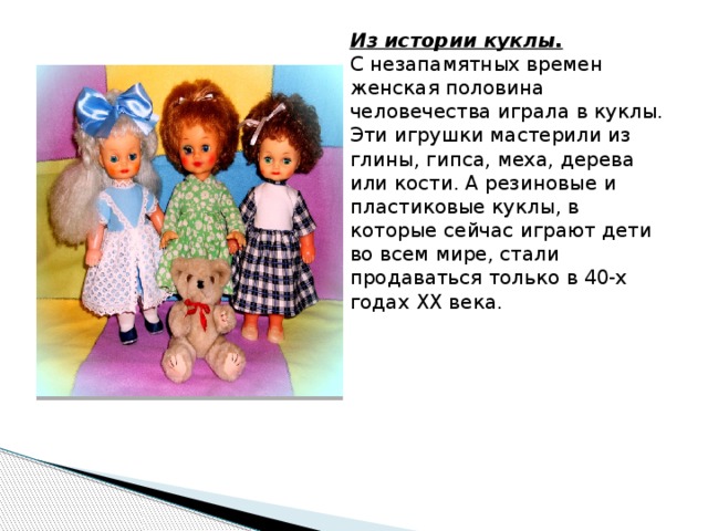 Из истории куклы.    С незапамятных времен женская половина человечества играла в куклы. Эти игрушки мастерили из глины, гипса, меха, дерева или кости. А резиновые и пластиковые куклы, в которые сейчас играют дети во всем мире, стали продаваться только в 40-х годах XX века.        