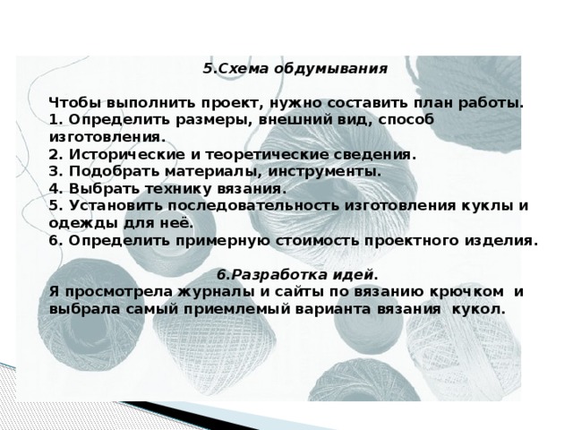 5.Схема обдумывания   Чтобы выполнить проект, нужно составить план работы. 1. Определить размеры, внешний вид, способ изготовления. 2. Исторические и теоретические сведения. 3. Подобрать материалы, инструменты. 4. Выбрать технику вязания. 5. Установить последовательность изготовления куклы и одежды для неё. 6. Определить примерную стоимость проектного изделия.   6.Разработка идей. Я просмотрела журналы и сайты по вязанию крючком и выбрала самый приемлемый варианта вязания кукол.    