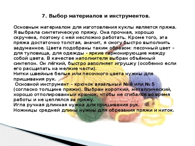 7. Выбор материалов и инструментов. Основным материалом для изготовления куклы является пряжа. Я выбрала синтетическую пряжу. Она прочная, хорошо скручена, поэтому с ней несложно работать. Кроме того, эта пряжа достаточно толстая, значит, я смогу быстро выполнить задуманное. Цвета подобраны таким образом: песочный цвет – для туловища, для одежды - яркие гармонирующие между собой цвета. В качестве наполнителя выбран объёмный синтепон. Он лёгкий, быстро заполняет игрушку (особенно если его расщипать на мелкие части). Нитки швейные белые или песочного цвета нужны для пришивания рук.   Основной инструмент – крючок вязальный № 4 или № 5 (согласно толщине пряжи). Выбран короткий, металлический, хорошо отполированный крючок, чтобы не сгибался во время работы и не цеплялся за пряжу. Игла ручная длинная нужна для пришивания рук. Ножницы средней длины нужны для обрезания пряжи и ниток. 
