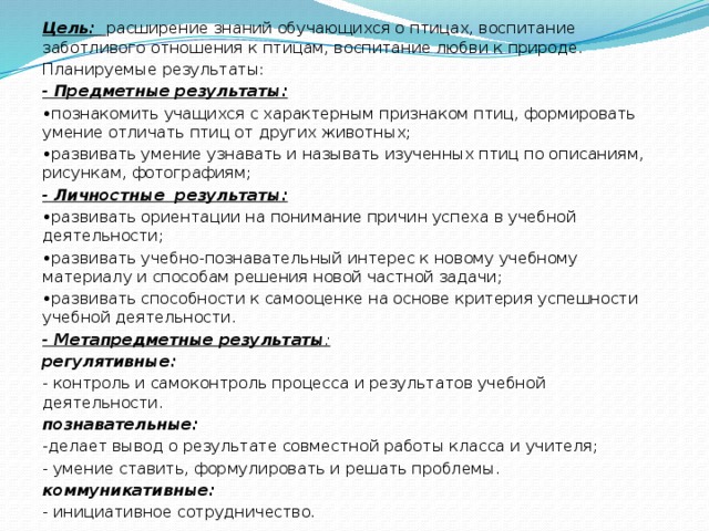 Цель: расширение знаний обучающихся о птицах, воспитание заботливого отношения к птицам, воспитание любви к природе. Планируемые результаты: - Предметные результаты: • познакомить учащихся с характерным признаком птиц, формировать умение отличать птиц от других животных; • развивать умение узнавать и называть изученных птиц по описаниям, рисункам, фотографиям; - Личностные результаты: • развивать ориентации на понимание причин успеха в учебной деятельности; • развивать учебно-познавательный интерес к новому учебному материалу и способам решения новой частной задачи; • развивать способности к самооценке на основе критерия успешности учебной деятельности. - Метапредметные результаты : регулятивные: - контроль и самоконтроль процесса и результатов учебной деятельности. познавательные: -делает вывод о результате совместной работы класса и учителя; - умение ставить, формулировать и решать проблемы. коммуникативные: - инициативное сотрудничество. 