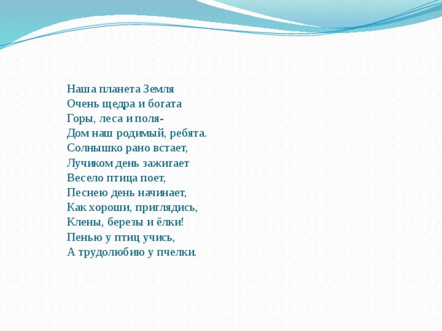   Наша планета Земля    Очень щедра и богата    Горы, леса и поля-    Дом наш родимый, ребята.    Солнышко рано встает,    Лучиком день зажигает    Весело птица поет,    Песнею день начинает,    Как хороши, приглядись,    Клены, березы и ёлки!    Пенью у птиц учись,    А трудолюбию у пчелки.   