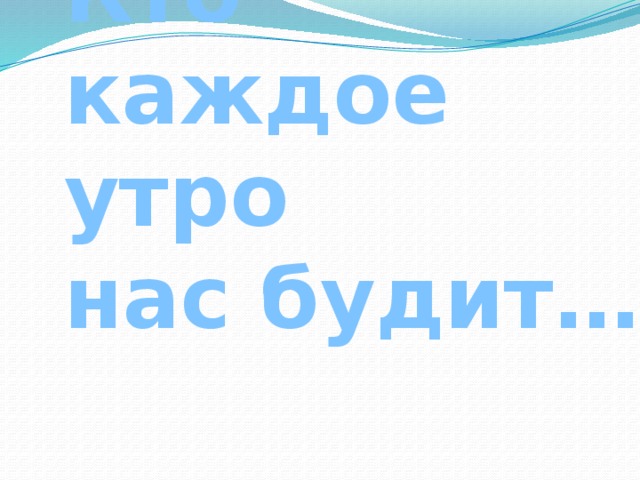 Кто каждое утро  нас будит… 