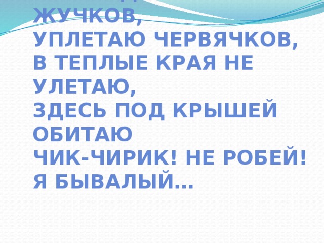 Я весь день ловлю жучков,  уплетаю червячков,  в теплые края не улетаю,  здесь под крышей обитаю  чик-чирик! Не робей!  Я бывалый… 
