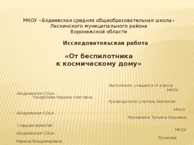 МКОУ «Бодеевская средняя общеобразовательная школа» Лискинского муниципального района Воронежской области   Исследовательская работа  «От беспилотника к космическому дому»       Выполнила: учащаяся IX класса    МКОУ «Бодеевская СОШ»   Панфилова Марина Олеговна       Руководители: учитель биологии  МКОУ «Бодеевская СОШ»      Муковнина Татьяна Юрьевна,  старшая вожатая  МКОУ «Бодеевская СОШ»  Русикова Марина Владимировна 