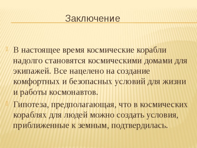 Заключение В настоящее время космические корабли надолго становятся космическими домами для экипажей. Все нацелено на создание комфортных и безопасных условий для жизни и работы космонавтов. Гипотеза, предполагающая, что в космических кораблях для людей можно создать условия, приближенные к земным, подтвердилась. 