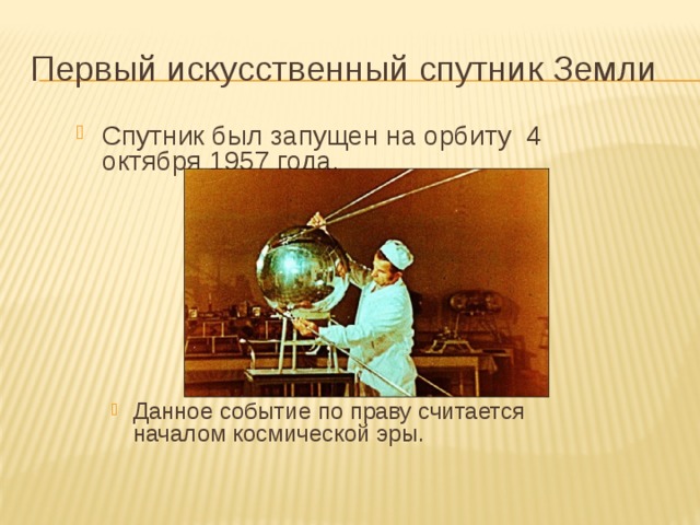 Первый искусственный спутник Земли Спутник был запущен на орбиту 4 октября 1957 года. Данное событие по праву считается началом космической эры. Данное событие по праву считается началом космической эры. 