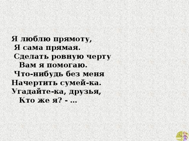 Я люблю прямоту,  Я сама прямая.  Сделать ровную черту  Вам я помогаю.  Что-нибудь без меня Начертить сумей-ка. Угадайте-ка, друзья,  Кто же я? - … 