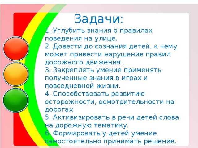 Задачи: 1. Углубить знания о правилах поведения на улице. 2. Довести до сознания детей, к чему может привести нарушение правил дорожного движения. 3. Закреплять умение применять полученные знания в играх и повседневной жизни. 4. Способствовать развитию осторожности, осмотрительности на дорогах. 5. Активизировать в речи детей слова на дорожную тематику. 6. Формировать у детей умение самостоятельно принимать решение. 