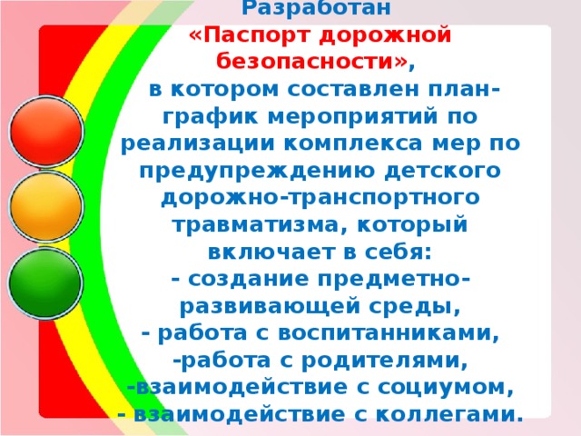Разработан  «Паспорт дорожной безопасности» ,  в котором составлен план-график мероприятий по реализации комплекса мер по предупреждению детского дорожно-транспортного травматизма, который включает в себя:  - создание предметно-развивающей среды,  - работа с воспитанниками,  -работа с родителями,  -взаимодействие с социумом,  - взаимодействие с коллегами.   