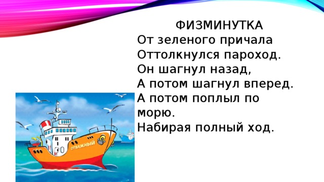 ФИЗМИНУТКА От зеленого причала Оттолкнулся пароход. Он шагнул назад, А потом шагнул вперед. А потом поплыл по морю. Набирая полный ход. 