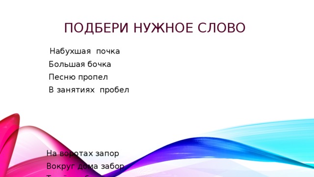 Подбери нужное слово   Набухшая почка  Большая бочка  Песню пропел  В занятиях пробел  На воротах запор  Вокруг дома забор  Тяжёлая балка  Для дедушки палка 