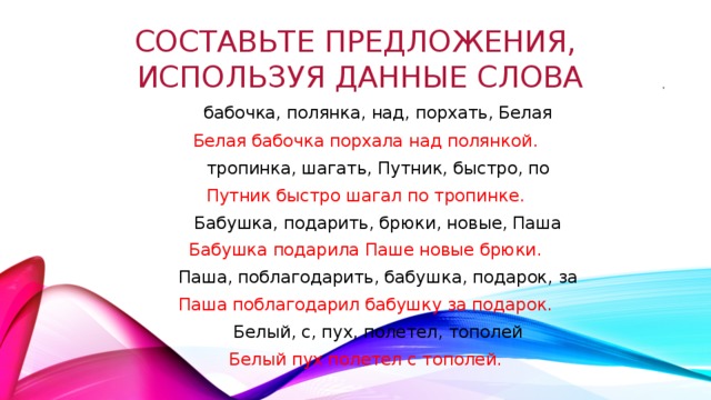 составьте предложения,  используя данные слова .  бабочка, полянка, над, порхать, Белая Белая бабочка порхала над полянкой.  тропинка, шагать, Путник, быстро, по Путник быстро шагал по тропинке.  Бабушка, подарить, брюки, новые, Паша Бабушка подарила Паше новые брюки.  Паша, поблагодарить, бабушка, подарок, за Паша поблагодарил бабушку за подарок.  Белый, с, пух, полетел, тополей Белый пух полетел с тополей. 