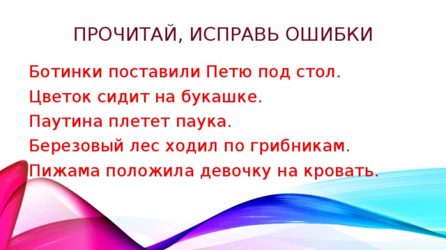 Прочитай, исправь ошибки Ботинки поставили Петю под стол. Цветок сидит на букашке. Паутина плетет паука. Березовый лес ходил по грибникам. Пижама положила девочку на кровать. 