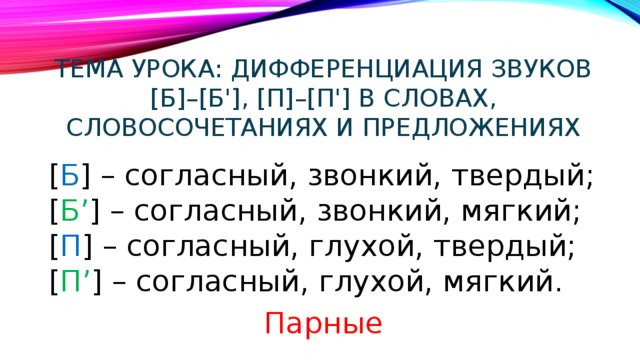 Тема урока: Дифференциация звуков [б]–[б'], [п]–[п'] в словах, словосочетаниях и предложениях [ Б ] – согласный, звонкий, твердый;  [ Б’ ] – согласный, звонкий, мягкий;  [ П ] – согласный, глухой, твердый;  [ П’ ] – согласный, глухой, мягкий. Парные 