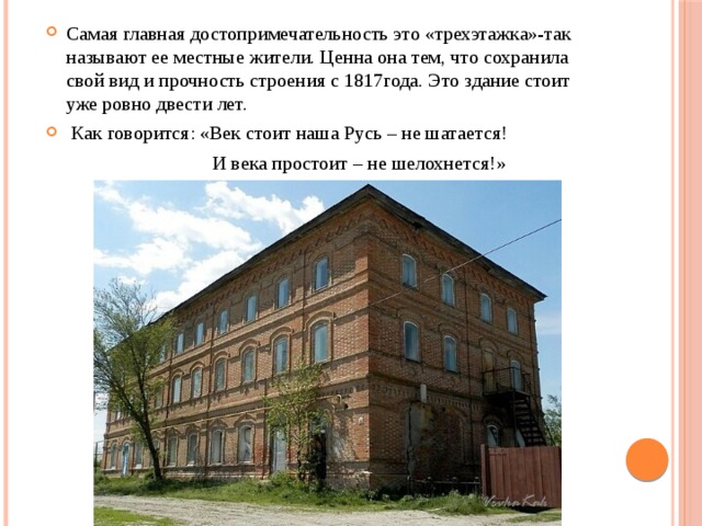 Самая главная достопримечательность это «трехэтажка»-так называют ее местные жители. Ценна она тем, что сохранила свой вид и прочность строения с 1817года. Это здание стоит уже ровно двести лет.  Как говорится: «Век стоит наша Русь – не шатается!  И века простоит – не шелохнется!» 