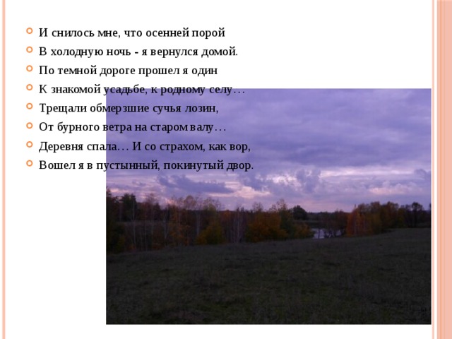 И снилось мне, что осенней порой В холодную ночь - я вернулся домой. По темной дороге прошел я один К знакомой усадьбе, к родному селу… Трещали обмерзшие сучья лозин, От бурного ветра на старом валу… Деревня спала… И со страхом, как вор, Вошел я в пустынный, покинутый двор. 