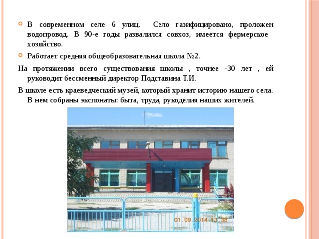 В современном селе 6 улиц. Село газифицировано, проложен водопровод. В 90-е годы развалился совхоз, имеется фермерское хозяйство. Работает средняя общеобразовательная школа №2. На протяжении всего существования школы , точнее -30 лет , ей руководит бессменный директор Подставина Т.И. В школе есть краеведческий музей, который хранит историю нашего села. В нем собраны экспонаты: быта, труда, рукоделия наших жителей. 