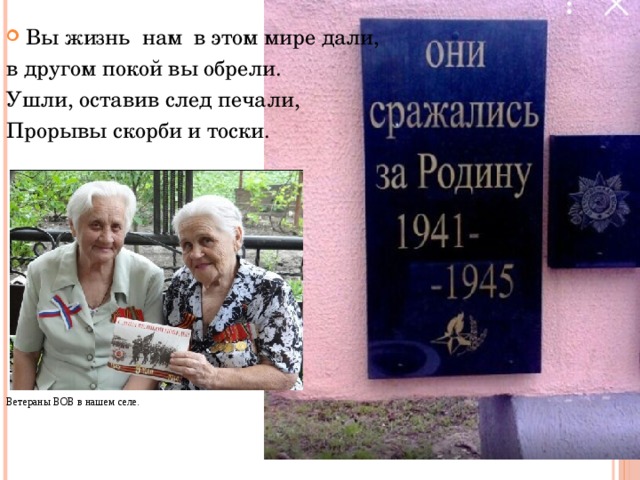 Вы жизнь нам в этом мире дали, в другом покой вы обрели. Ушли, оставив след печали, Прорывы скорби и тоски. Ветераны ВОВ в нашем селе. 