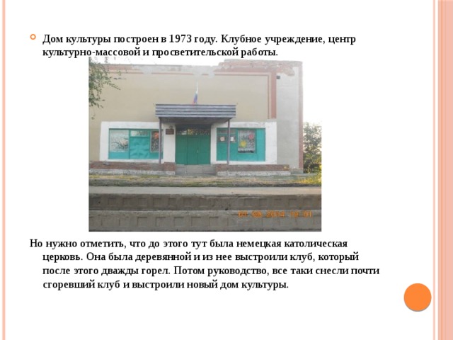 Дом культуры построен в 1973 году. Клубное учреждение, центр культурно-массовой и просветительской работы. Но нужно отметить, что до этого тут была немецкая католическая церковь. Она была деревянной и из нее выстроили клуб, который после этого дважды горел. Потом руководство, все таки снесли почти сгоревший клуб и выстроили новый дом культуры. 