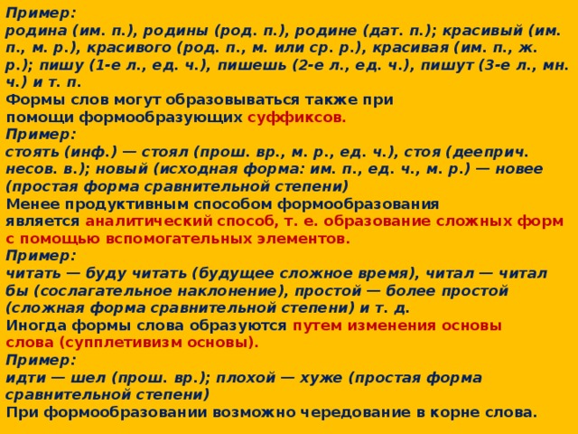 Основным средством формообразования в современном русском языке является  окончание. Пример: родина (им. п.), родины (род. п.), родине (дат. п.); красивый (им. п., м. р.), красивого (род. п., м. или ср. р.), красивая (им. п., ж. р.); пишу (1-е л., ед. ч.), пишешь (2-е л., ед. ч.), пишут (3-е л., мн. ч.) и т. п. Формы слов могут образовываться также при помощи формообразующих суффиксов. Пример: стоять (инф.) — стоял (прош. вр., м. р., ед. ч.), стоя (дееприч. несов. в.); новый (исходная форма: им. п., ед. ч., м. р.) — новее (простая форма сравнительной степени) Менее продуктивным способом формообразования является  аналитический способ, т. е. образование сложных форм с помощью вспомогательных элементов. Пример: читать — буду читать (будущее сложное время), читал — читал бы (сослагательное наклонение), простой — более простой (сложная форма сравнительной степени) и т. д. Иногда формы слова образуются путем изменения основы слова (супплетивизм основы). Пример: идти — шел (прош. вр.); плохой — хуже (простая форма сравнительной степени) При формообразовании возможно чередование в корне слова.   