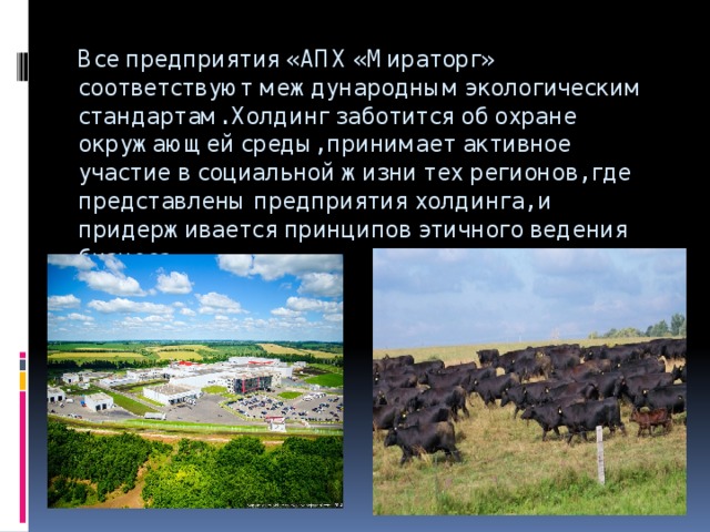 Все предприятия «АПХ «Мираторг» соответствуют международным экологическим стандартам. Холдинг заботится об охране окружающей среды, принимает активное участие в социальной жизни тех регионов, где представлены предприятия холдинга, и придерживается принципов этичного ведения бизнеса. 