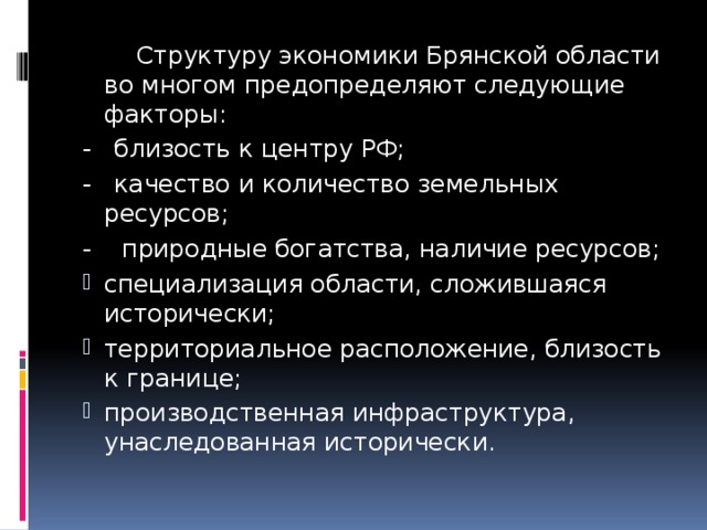  Структуру экономики Брянской области во многом предопределяют следующие факторы: - близость к центру РФ; - качество и количество земельных ресурсов; - природные богатства, наличие ресурсов; специализация области, сложившаяся исторически; территориальное расположение, близость к границе; производственная инфраструктура, унаследованная исторически. 