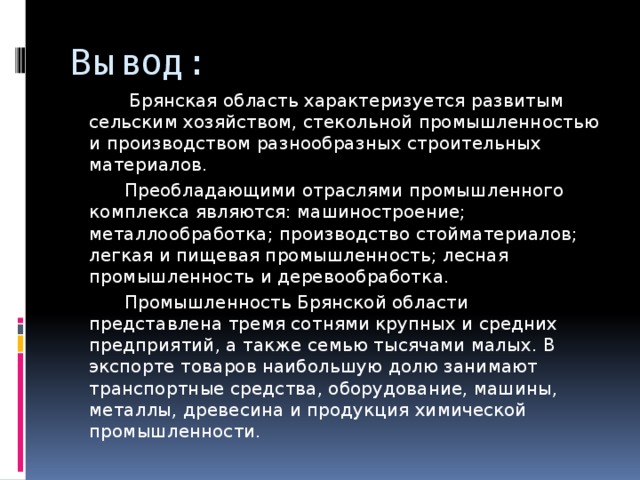 Вывод:  Брянская область характеризуется развитым сельским хозяйством, стекольной промышленностью и производством разнообразных строительных материалов.  Преобладающими отраслями промышленного комплекса являются: машиностроение; металлообработка; производство стойматериалов; легкая и пищевая промышленность; лесная промышленность и деревообработка.  Промышленность Брянской области представлена тремя сотнями крупных и средних предприятий, а также семью тысячами малых. В экспорте товаров наибольшую долю занимают транспортные средства, оборудование, машины, металлы, древесина и продукция химической промышленности. 