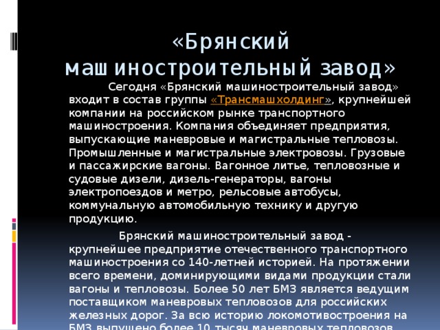 «Брянский машиностроительный завод»  Сегодня «Брянский машиностроительный завод» входит в состав группы « Трансмашхолдинг » , крупнейшей компании на российском рынке транспортного машиностроения. Компания объединяет предприятия, выпускающие маневровые и магистральные тепловозы. Промышленные и магистральные электровозы. Грузовые и пассажирские вагоны. Вагонное литье, тепловозные и судовые дизели, дизель-генераторы, вагоны электропоездов и метро, рельсовые автобусы, коммунальную автомобильную технику и другую продукцию.  Брянский машиностроительный завод - крупнейшее предприятие отечественного транспортного машиностроения со 140-летней историей. На протяжении всего времени, доминирующими видами продукции стали вагоны и тепловозы. Более 50 лет БМЗ является ведущим поставщиком маневровых тепловозов для российских железных дорог. За всю историю локомотивостроения на БМЗ выпущено более 10 тысяч маневровых тепловозов. Передовые технологии, высокое качество этого вида продукции позволили БМЗ выйти на мировой рынок. 