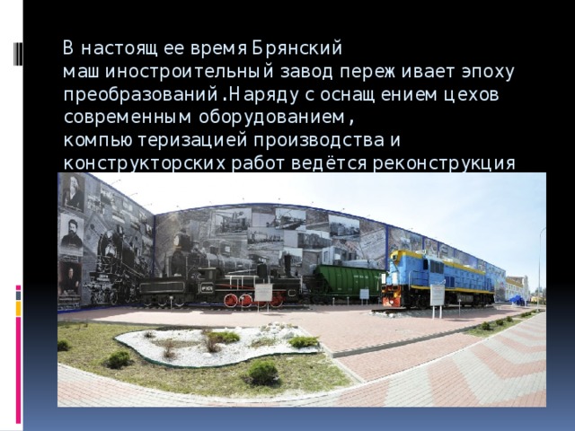 В настоящее время Брянский машиностроительный завод переживает эпоху преобразований. Наряду с оснащением цехов современным оборудованием, компьютеризацией производства и конструкторских работ ведётся реконструкция цехов и территории завода.   