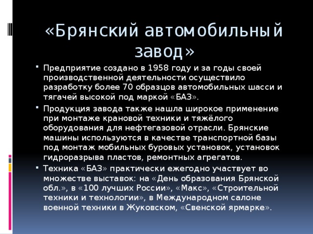 «Брянский автомобильный завод» Предприятие создано в 1958 году и за годы своей производственной деятельности осуществило разработку более 70 образцов автомобильных шасси и тягачей высокой под маркой «БАЗ». Продукция завода также нашла широкое применение при монтаже крановой техники и тяжёлого оборудования для нефтегазовой отрасли. Брянские машины используются в качестве транспортной базы под монтаж мобильных буровых установок, установок гидроразрыва пластов, ремонтных агрегатов. Техника «БАЗ» практически ежегодно участвует во множестве выставок: на «День образования Брянской обл.», в «100 лучших России», «Макс», «Строительной техники и технологии», в Международном салоне военной техники в Жуковском, «Свенской ярмарке». 