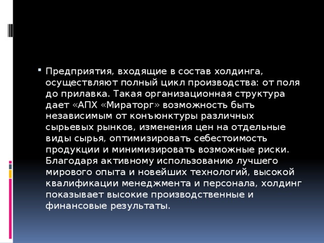 Предприятия, входящие в состав холдинга, осуществляют полный цикл производства: от поля до прилавка. Такая организационная структура дает «АПХ «Мираторг» возможность быть независимым от конъюнктуры различных сырьевых рынков, изменения цен на отдельные виды сырья, оптимизировать себестоимость продукции и минимизировать возможные риски. Благодаря активному использованию лучшего мирового опыта и новейших технологий, высокой квалификации менеджмента и персонала, холдинг показывает высокие производственные и финансовые результаты.   